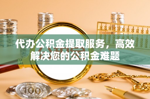 平谷代办公积金提取服务，高效解决您的公积金难题