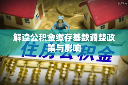 平谷解读公积金缴存基数调整政策与影响