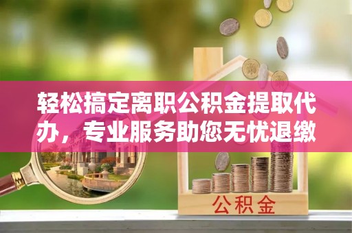 平谷轻松搞定离职公积金提取代办，专业服务助您无忧退缴