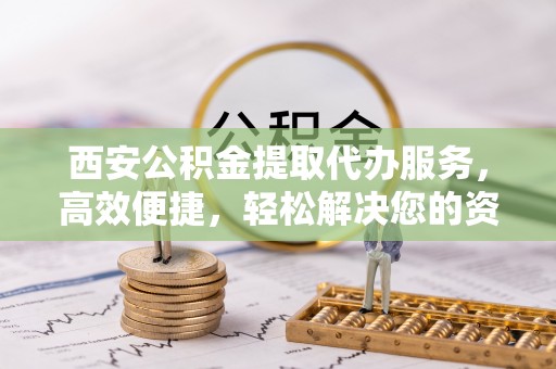 平谷西安公积金提取代办服务，高效便捷，轻松解决您的资金需求