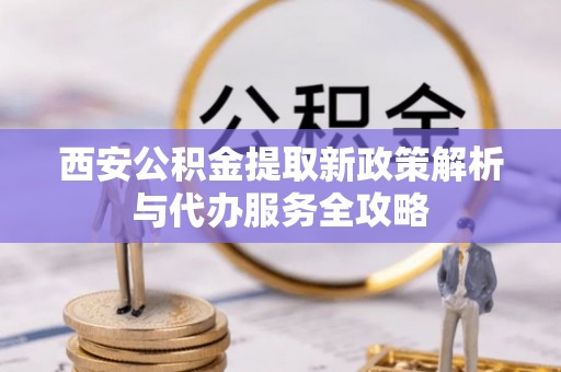 平谷西安公积金提取新政策解析与代办服务全攻略
