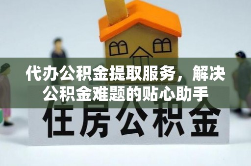 平谷代办公积金提取服务，解决公积金难题的贴心助手