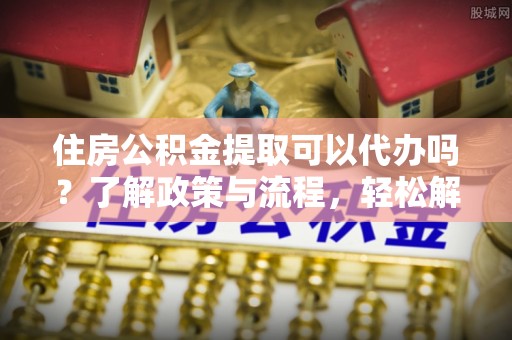 平谷住房公积金提取可以代办吗？了解政策与流程，轻松解决疑惑