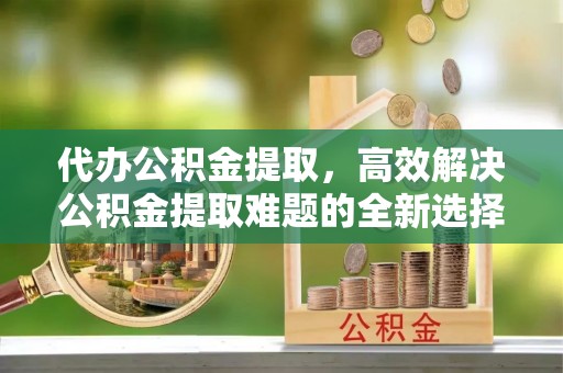 平谷代办公积金提取，高效解决公积金提取难题的全新选择