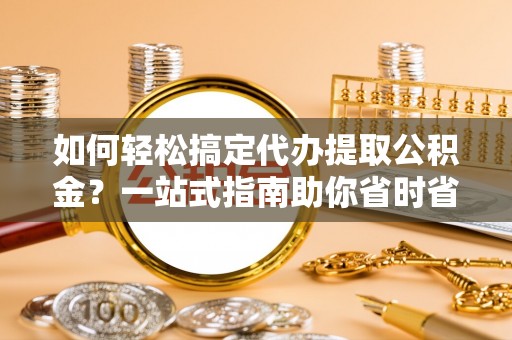 平谷如何轻松搞定代办提取公积金？一站式指南助你省时省心
