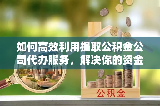 平谷如何高效利用提取公积金公司代办服务，解决你的资金难题