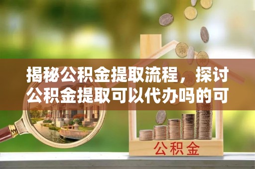 平谷揭秘公积金提取流程，探讨公积金提取可以代办吗的可行性与注意事项