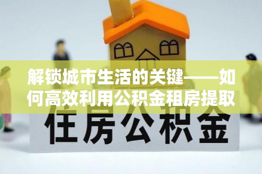 平谷解锁城市生活的关键——如何高效利用公积金租房提取实现居住自由
