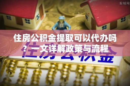 平谷住房公积金提取可以代办吗？一文详解政策与流程