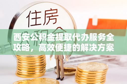 平谷西安公积金提取代办服务全攻略，高效便捷的解决方案