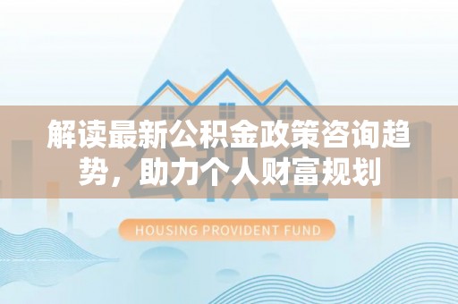 平谷解读最新公积金政策咨询趋势，助力个人财富规划
