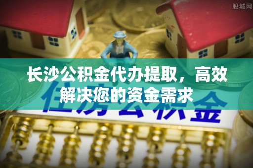 平谷长沙公积金代办提取，高效解决您的资金需求